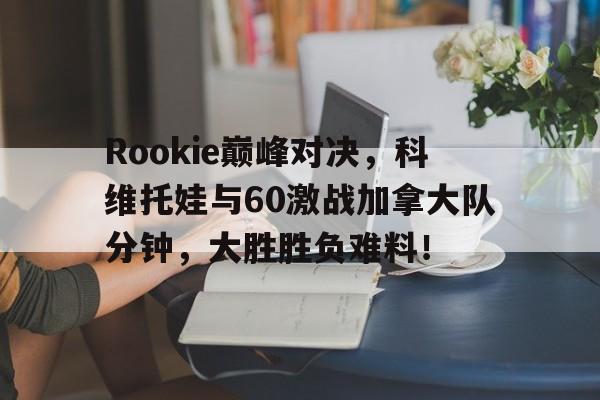 Rookie巅峰对决,科维托娃与60激战加拿大队分钟,大胜胜负难料!的简单介绍 Rookie巅峰对决,科维托娃与60激战加拿大队分钟,大胜胜负难料!的简单介绍